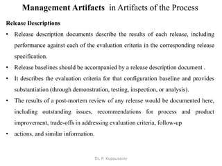 Management Artifacts in Artifacts of the Process
Release Descriptions
• Release description documents describe the results of each release, including
performance against each of the evaluation criteria in the corresponding release
specification.
• Release baselines should be accompanied by a release description document .
• It describes the evaluation criteria for that configuration baseline and provides
substantiation (through demonstration, testing, inspection, or analysis).
• The results of a post-mortem review of any release would be documented here,
including outstanding issues, recommendations for process and product
improvement, trade-offs in addressing evaluation criteria, follow-up
• actions, and similar information.
Dr. P. Kuppusamy
 