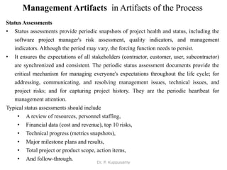 Management Artifacts in Artifacts of the Process
Status Assessments
• Status assessments provide periodic snapshots of project health and status, including the
software project manager's risk assessment, quality indicators, and management
indicators. Although the period may vary, the forcing function needs to persist.
• It ensures the expectations of all stakeholders (contractor, customer, user, subcontractor)
are synchronized and consistent. The periodic status assessment documents provide the
critical mechanism for managing everyone's expectations throughout the life cycle; for
addressing, communicating, and resolving management issues, technical issues, and
project risks; and for capturing project history. They are the periodic heartbeat for
management attention.
Typical status assessments should include
• A review of resources, personnel staffing,
• Financial data (cost and revenue), top 10 risks,
• Technical progress (metrics snapshots),
• Major milestone plans and results,
• Total project or product scope, action items,
• And follow-through.
Dr. P. Kuppusamy
 