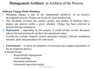 Management Artifacts in Artifacts of the Process
Software Change Order Database
• Managing change is one of the fundamental primitives of an iterative
development process. Project can iterate for more productively.
• This flexibility increases the content, quality, and number of iterations that a
project can achieve within a given schedule. Change has been achieved in
practice through automation.
 Deployment – depending on the project, it could include several document
subsets for transitioning the product into operational status.
It could also include computer system operations manuals, software installation
manuals, plans and procedures for cutover etc.
 Environment – A robust development environment must support automation of
the development process.
It should include :
Requirements management
visual modeling
Document automation
Automated regression testing
Dr. P. Kuppusamy
 