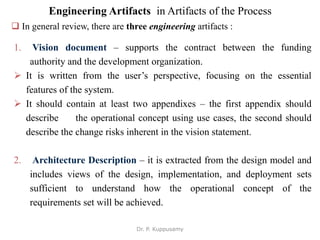 Engineering Artifacts in Artifacts of the Process
 In general review, there are three engineering artifacts :
1. Vision document – supports the contract between the funding
authority and the development organization.
 It is written from the user’s perspective, focusing on the essential
features of the system.
 It should contain at least two appendixes – the first appendix should
describe the operational concept using use cases, the second should
describe the change risks inherent in the vision statement.
2. Architecture Description – it is extracted from the design model and
includes views of the design, implementation, and deployment sets
sufficient to understand how the operational concept of the
requirements set will be achieved.
Dr. P. Kuppusamy
 