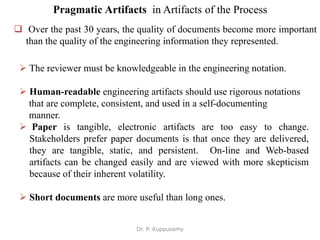 Pragmatic Artifacts in Artifacts of the Process
 Over the past 30 years, the quality of documents become more important
than the quality of the engineering information they represented.
 The reviewer must be knowledgeable in the engineering notation.
 Human-readable engineering artifacts should use rigorous notations
that are complete, consistent, and used in a self-documenting
manner.
 Paper is tangible, electronic artifacts are too easy to change.
Stakeholders prefer paper documents is that once they are delivered,
they are tangible, static, and persistent. On-line and Web-based
artifacts can be changed easily and are viewed with more skepticism
because of their inherent volatility.
 Short documents are more useful than long ones.
Dr. P. Kuppusamy
 