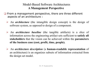 Model-Based Software Architectures
A Management Perspective
 From a management perspective, there are three different
aspects of an architecture :
 An architecture (the intangible design concept) is the design of
software system, as opposed to design of a component.
 An architecture baseline (the tangible artifacts) is a slice of
information across the engineering artifact sets sufficient to satisfy all
stakeholders that the vision can be achieved within the parameters
of the business case (cost, profit, time, people).
 An architecture description (a human-readable representation of
an architecture) is an organizes subsets of information extracted from
the design set model.
Dr. P. Kuppusamy
 