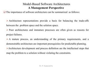 Model-Based Software Architectures
A Management Perspective
 The importance of software architecture can be summarized as follows:
 Architecture representations provide a basis for balancing the trade-offs
between the problem space and the solution space.
 Poor architectures and immature processes are often given as reasons for
project failures.
 A mature process, an understanding of the primary requirements, and a
demonstrable architecture are important prerequisites for predictable planning.
Architecture development and process definition are the intellectual steps that
map the problem to a solution without violating the constraints.
Dr. P. Kuppusamy
 