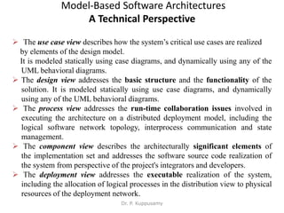 Model-Based Software Architectures
A Technical Perspective
 The use case view describes how the system’s critical use cases are realized
by elements of the design model.
It is modeled statically using case diagrams, and dynamically using any of the
UML behavioral diagrams.
 The design view addresses the basic structure and the functionality of the
solution. It is modeled statically using use case diagrams, and dynamically
using any of the UML behavioral diagrams.
 The process view addresses the run-time collaboration issues involved in
executing the architecture on a distributed deployment model, including the
logical software network topology, interprocess communication and state
management.
 The component view describes the architecturally significant elements of
the implementation set and addresses the software source code realization of
the system from perspective of the project's integrators and developers.
 The deployment view addresses the executable realization of the system,
including the allocation of logical processes in the distribution view to physical
resources of the deployment network.
Dr. P. Kuppusamy
 