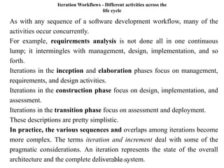 Iteration Workflows - Different activities across the
life cycle
As with any sequence of a software development workflow, many of the
activities occur concurrently.
For example, requirements analysis is not done all in one continuous
lump; it intermingles with management, design, implementation, and so
forth.
Iterations in the inception and elaboration phases focus on management,
requirements, and design activities.
Iterations in the construction phase focus on design, implementation, and
assessment.
Iterations in the transition phase focus on assessment and deployment.
These descriptions are pretty simplistic.
In practice, the various sequences and overlaps among iterations become
more complex. The terms iteration and increment deal with some of the
pragmatic considerations. An iteration represents the state of the overall
architecture and the complete deliverable system.
Dr. P. Kuppusamy
 