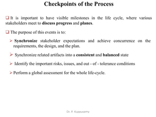 Checkpoints of the Process
 It is important to have visible milestones in the life cycle, where various
stakeholders meet to discuss progress and planes.
 The purpose of this events is to:
 Synchronize stakeholder expectations and achieve concurrence on the
requirements, the design, and the plan.
 Synchronize related artifacts into a consistent and balanced state
 Identify the important risks, issues, and out - of - tolerance conditions
Perform a global assessment for the whole life-cycle.
Dr. P. Kuppusamy
 