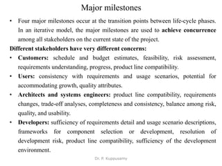 Major milestones
• Four major milestones occur at the transition points between life-cycle phases.
In an iterative model, the major milestones are used to achieve concurrence
among all stakeholders on the current state of the project.
Different stakeholders have very different concerns:
• Customers: schedule and budget estimates, feasibility, risk assessment,
requirements understanding, progress, product line compatibility.
• Users: consistency with requirements and usage scenarios, potential for
accommodating growth, quality attributes.
• Architects and systems engineers: product line compatibility, requirements
changes, trade-off analyses, completeness and consistency, balance among risk,
quality, and usability.
• Developers: sufficiency of requirements detail and usage scenario descriptions,
frameworks for component selection or development, resolution of
development risk, product line compatibility, sufficiency of the development
environment.
Dr. P. Kuppusamy
 