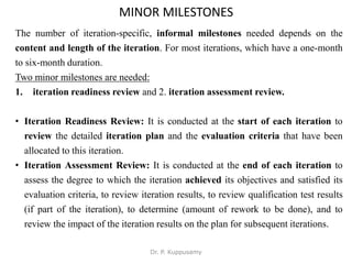 MINOR MILESTONES
The number of iteration-specific, informal milestones needed depends on the
content and length of the iteration. For most iterations, which have a one-month
to six-month duration.
Two minor milestones are needed:
1. iteration readiness review and 2. iteration assessment review.
• Iteration Readiness Review: It is conducted at the start of each iteration to
review the detailed iteration plan and the evaluation criteria that have been
allocated to this iteration.
• Iteration Assessment Review: It is conducted at the end of each iteration to
assess the degree to which the iteration achieved its objectives and satisfied its
evaluation criteria, to review iteration results, to review qualification test results
(if part of the iteration), to determine (amount of rework to be done), and to
review the impact of the iteration results on the plan for subsequent iterations.
Dr. P. Kuppusamy
 