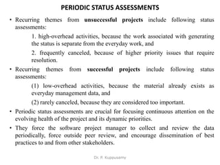 PERIODIC STATUS ASSESSMENTS
• Recurring themes from unsuccessful projects include following status
assessments:
1. high-overhead activities, because the work associated with generating
the status is separate from the everyday work, and
2. frequently canceled, because of higher priority issues that require
resolution.
• Recurring themes from successful projects include following status
assessments:
(1) low-overhead activities, because the material already exists as
everyday management data, and
(2) rarely canceled, because they are considered too important.
• Periodic status assessments are crucial for focusing continuous attention on the
evolving health of the project and its dynamic priorities.
• They force the software project manager to collect and review the data
periodically, force outside peer review, and encourage dissemination of best
practices to and from other stakeholders.
Dr. P. Kuppusamy
 