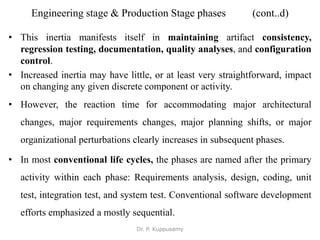 Engineering stage & Production Stage phases (cont..d)
• This inertia manifests itself in maintaining artifact consistency,
regression testing, documentation, quality analyses, and configuration
control.
• Increased inertia may have little, or at least very straightforward, impact
on changing any given discrete component or activity.
• However, the reaction time for accommodating major architectural
changes, major requirements changes, major planning shifts, or major
organizational perturbations clearly increases in subsequent phases.
• In most conventional life cycles, the phases are named after the primary
activity within each phase: Requirements analysis, design, coding, unit
test, integration test, and system test. Conventional software development
efforts emphasized a mostly sequential.
Dr. P. Kuppusamy
 
