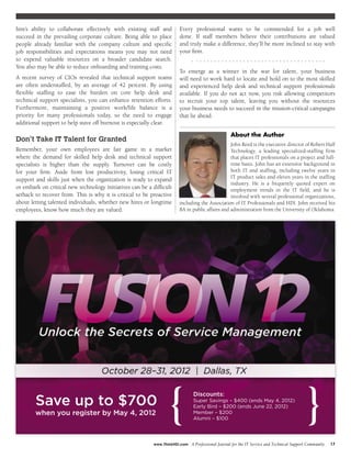 hire’s ability to collaborate effectively with existing staff and      Every professional wants to be commended for a job well
succeed in the prevailing corporate culture. Being able to place       done. If staff members believe their contributions are valued
people already familiar with the company culture and specific          and truly make a difference, they’ll be more inclined to stay with
job responsibilities and expectations means you may not need           your firm.
to expend valuable resources on a broader candidate search.
You also may be able to reduce onboarding and training costs.
                                                                       To emerge as a winner in the war for talent, your business
A recent survey of CIOs revealed that technical support teams          will need to work hard to locate and hold on to the most skilled
are often understaffed, by an average of 42 percent. By using          and experienced help desk and technical support professionals
flexible staffing to ease the burden on core help desk and             available. If you do not act now, you risk allowing competitors
technical support specialists, you can enhance retention efforts.      to recruit your top talent, leaving you without the resources
Furthermore, maintaining a positive work/life balance is a             your business needs to succeed in the mission-critical campaigns
priority for many professionals today, so the need to engage           that lie ahead.
additional support to help stave off burnout is especially clear.

                                                                                                    About the Author
Don’t Take IT Talent for Granted
                                                                                                John Reed is the executive director of Robert Half
Remember, your own employees are fair game in a market                                          Technology, a leading specialized-staffing firm
where the demand for skilled help desk and technical support                                    that places IT professionals on a project and full-
specialists is higher than the supply. Turnover can be costly                                   time basis. John has an extensive background in
for your firm. Aside from lost productivity, losing critical IT                                 both IT and staffing, including twelve years in
                                                                                                IT product sales and eleven years in the staffing
support and skills just when the organization is ready to expand
                                                                                                industry. He is a frequently quoted expert on
or embark on critical new technology initiatives can be a difficult                             employment trends in the IT field, and he is
setback to recover from. This is why it is critical to be proactive                             involved with several professional organizations,
about letting talented individuals, whether new hires or longtime      including the Association of IT Professionals and HDI. John received his
employees, know how much they are valued.                              BA in public affairs and administration from the University of Oklahoma.




        Save up to $700
        when you register by May 4, 2012                          {             Discounts:
                                                                                Super Savings – $400 (ends May 4, 2012)
                                                                                Early Bird – $200 (ends June 22, 2012)
                                                                                Member – $200
                                                                                Alumni – $100
                                                                                                                                              }
                                                           www.ThinkHDI.com   | A Professional Journal for the IT Service and Technical Support Community   17
 