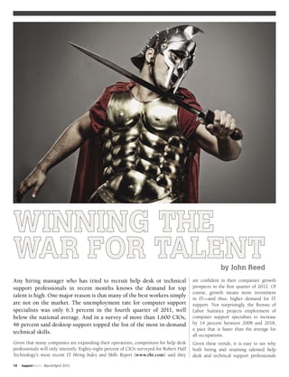 Winning the
War for Talent                                                                                           by John Reed
Any hiring manager who has tried to recruit help desk or technical                         are confident in their companies’ growth
support professionals in recent months knows the demand for top                            prospects in the first quarter of 2012. Of
                                                                                           course, growth means more investment
talent is high. One major reason is that many of the best workers simply
                                                                                           in IT—and thus, higher demand for IT
are not on the market. The unemployment rate for computer support                          support. Not surprisingly, the Bureau of
specialists was only 6.3 percent in the fourth quarter of 2011, well                       Labor Statistics projects employment of
below the national average. And in a survey of more than 1,600 CIOs,                       computer support specialists to increase
46 percent said desktop support topped the list of the most in-demand                      by 14 percent between 2008 and 2018,
                                                                                           a pace that is faster than the average for
technical skills.
                                                                                           all occupations.
Given that many companies are expanding their operations, competition for help desk        Given these trends, it is easy to see why
professionals will only intensify. Eighty-eight percent of CIOs surveyed for Robert Half   both hiring and retaining talented help
Technology’s most recent IT Hiring Index and Skills Report (www.rht.com) said they         desk and technical support professionals
14   Suppor tWorld   | March/April 2012
 
