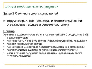 Зачем вообще что-то мерять? Зачем?  Оценивать достижение целей Инструментарий . План действий и система измерений отражающие текущее и целевое состояния Пример : Увеличить эффективность использования ( utilization ) ресурсов на 20%   к концу полугодия Какие ресурсы у нас есть сейчас (люди, оборудование, площади)? Как они используются сейчас? Какие именно из ресурсов подлежат оптимизации и измерению? Какой реалистичный план по увеличению эффективности? Если в течение полугодия видно что цель недостижима, то что будет предпринято? 