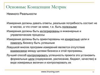 Основные Концепции Метрик Немного Реальности Измерения должны давать ответы, реальная потребность состоит не в числах, а что стоит за ними, т.е. быть  полезными Измерения должны быть  интегрированы  в инженерные и управленческие процессы Измерения должны быть ориентированы на  конкретные  цели и  помогать  бизнесу быть успешным Ловушкой многих программ измерений является отсутствие  взаимосвязи  между целями бизнеса и этой программы.  Лучший способ  контролировать  успешность проекта это установить формальные  цели  (содержание, расписание, бюджет, качество) в виде измеримых величин и контролировать их 