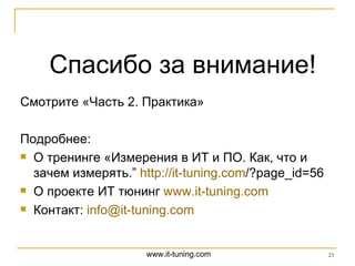 Спасибо за внимание! Смотрите «Часть 2. Практика» Подробнее: О тренинге « Измерения в ИТ и ПО. Как, что и зачем измерять.”  http :// it-tuning.com /?page_id=56   О проекте ИТ тюнинг  www.it-tuning.com   Контакт:  [email_address] 