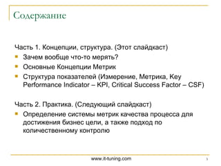 Содержание Часть 1. Концепции, структура. (Этот слайдкаст) Зачем вообще что-то мерять? Основные Концепции Метрик Структура показателей (Измерение, Метрика, Key Performance Indicator – KPI, Critical Success Factor – CSF)  Часть 2. Практика. (Следующий слайдкаст) Определение системы метрик качества процесса для достижения бизнес цели , а также подход по количественному контролю 