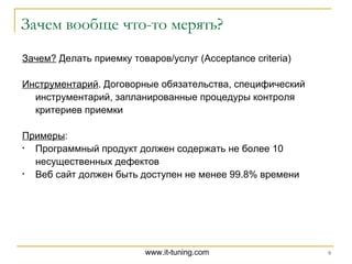Зачем вообще что-то мерять? Зачем?  Делать приемку товаров / услуг ( Acceptance criteria ) Инструментарий . Договорные обязательства, специфический инструментарий, запланированные процедуры контроля критериев приемки Примеры : Программный продукт должен содержать не более 10 несущественных дефектов Веб сайт должен быть доступен не менее 99.8% времени 