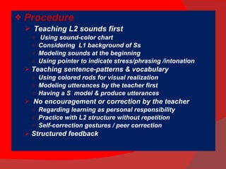 Procedure Teaching L2 sounds first Using sound-color chart Considering  L1 background of Ss Modeling sounds at the beginning Using pointer to indicate stress/phrasing /intonation Teaching sentence-patterns & vocabulary  Using colored rods for visual realization Modeling utterances by the teacher first Having a S  model & produce utterances No encouragement or correction by the teacher Regarding learning as personal responsibility Practice with L2 structure without repetition Self-correction gestures / peer correction Structured feedback 