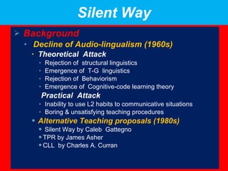 Silent Way Background Decline of Audio-lingualism (1960s) Theoretical  Attack Rejection of  structural linguistics Emergence of  T-G  linguistics Rejection of  Behaviorism  Emergence of  Cognitive-code learning theory  Practical  Attack Inability to use L2 habits to communicative situations  Boring & unsatisfying teaching procedures  Alternative Teaching proposals (1980s) Silent Way by Caleb  Gattegno TPR by James Asher CLL  by Charles A. Curran 