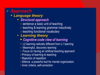 Approach Language theory Structural approach sentence a basic unit of teaching teaching & learning grammar inductively teaching functional vocabulary Learning theory Cognitive-code view of learning L2 learning radically different from L1 learning Meaningful, discovery learning Focus on having  an artificial  teaching approach Primacy of learning to teaching Rejection of repetition Silence  a powerful tool for mental organization  Inner criteria, self-correction 