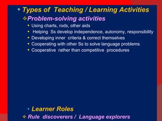 Types of  Teaching / Learning Activities Problem-solving activities  Using charts, rods, other aids Helping  Ss develop independence, autonomy, responsibility Developing inner  criteria & correct themselves Cooperating with other Ss to solve language problems  Cooperative  rather than competitive  procedures Learner Roles Rule  discoverers /  Language explorers Working cooperatively not competitively Correcting themselves & being corrected by others Making use of their background Assuming responsibility for their own learning 