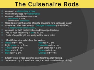 The Cuisenaire Rods Are used in  elementary school   Were initially used for  mathematics Are used to teach items such as  prepositions  of place,  sentence and  word stress   Used to represent a series of useful situations for a language lesson Are named after their inventor,  Georges Cuisenaire  (1891-1976),  a  Belgian   primary school   teacher ,  Are used for both mathematics and language teaching Are 10 rods measuring 1  cm  to 10 cm.  Rods of equal length are assigned the same color. Most Cuisenaire rods follow this system: White  rod = 1 cm. Red  rod = 2 cm. Light  green  rod = 3 cm. Lavender  rod = 4 cm. Yellow  rod = 5 cm. Dark green rod = 6 cm. Black  rod = 7 cm. Brown  rod = 8 cm. Blue  rod = 9 cm. Orange  rod = 10 c Effective use of rods depends on efficient teacher training. When used by untrained teachers, the results can be disappointing. 