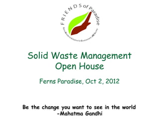 Solid Waste Management
       Open House
      Ferns Paradise, Oct 2, 2012



Be the change you want to see in the world
            -Mahatma Gandhi
 