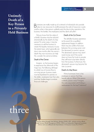Untimely Death of a Key
                                                                     Person in a Privately Held Business   9

Untimely
Death of a
Key Person
in a Privately
                 B  usinesses are really made-up of a network of individuals who provide
                    value to raw resources. In small businesses the web of resources is quite
                 small so when a key person suddenly exits the day-to-day operations, the
Held Business    business, the families, the employees and the clients all suffer!
                     Did you know that the value of                 Death of the Co-Owner
                 a family’s business may be reduced
                                                                     This will affect business operations
                 dramatically by the death of a key
                                                                 as the search for a qualified
                 person? In some cases, it may be
                                                                 replacement begins. In addition,
                 necessary to sell the business to
                                                                 there may be conflicts that arise
                 create the liquidity necessary to pay
                                                                 between the surviving owner and
                 the estate taxes, which generally are
                                                                 the deceased co-owner’s spouse.
                 due in nine months after the owner’s
                                                                 The deceased’s spouse may want/
                 death. Key man insurance can help
                                                                 need money and if the owner
                 this, consider the scenarios below:
                                                                 does not have the funds to provide
                 Death of the Owner                              they will have to be taken directly
                                                                 from the business. Furthermore, the
                     Imagine… as the business begins
                                                                 deceased’s spouse may become the
                 to experience the aftermath of this
                                                                 new co-owner.
                 tragic loss, the following will begin
                 to unfold: Loss of income flow to               Death of a Key-Person
                 surviving spouse, business assets
                                                                    Many businesses have a key
                 must be liquidated for pennies on
                                                                 employee or person that they
                 the dollar, employees lose their jobs
                                                                 heavily rely on. What if this person




3
                 and their families begin to endure
                                                                 suddenly passes away? Imagine
                 financial challenges.
                                                                 the costs associated with finding a
                                                                 replacement for this loss? Solutions?




three
                     Securities offered through Triad Advisors, Member FINRA, SIPC. Advisory services offered
                  through Sorensen Wealth Management (SWM). SWM is an Independent Registered Investment
                        Advisor and is not affiliated with Triad Advisors. CA Insurance License No. 0778771
 