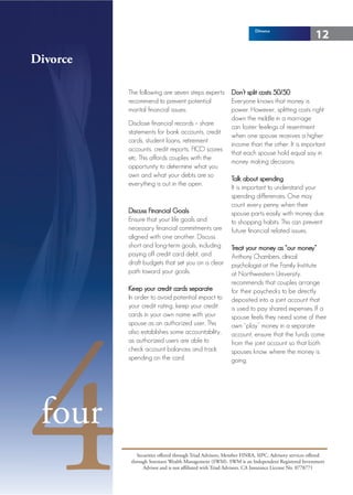 Divorce
                                                                                                 12

Divorce

          The following are seven steps experts           Don’t split costs 50/50
          recommend to prevent potential                  Everyone knows that money is
          marital financial issues:                       power. However, splitting costs right
                                                          down the middle in a marriage
          Disclose financial records – share
                                                          can foster feelings of resentment
          statements for bank accounts, credit
                                                          when one spouse receives a higher
          cards, student loans, retirement
                                                          income than the other. It is important
          accounts, credit reports, FICO scores
                                                          that each spouse hold equal say in
          etc. This affords couples with the
                                                          money making decisions.
          opportunity to determine what you
          own and what your debts are so
                                                          Talk about spending
          everything is out in the open.
                                                          It is important to understand your
                                                          spending differences. One may
                                                          count every penny when their
          Discuss Financial Goals                         spouse parts easily with money due
          Ensure that your life goals and                 to shopping habits. This can prevent
          necessary financial commitments are             future financial related issues.
          aligned with one another. Discuss
          short and long-term goals, including            Treat your money as “our money”
          paying off credit card debt, and                Anthony Chambers, clinical
          draft budgets that set you on a clear           psychologist at the Family Institute
          path toward your goals.                         at Northwestern University,
                                                          recommends that couples arrange
          Keep your credit cards separate                 for their paychecks to be directly
          In order to avoid potential impact to           deposited into a joint account that
          your credit rating, keep your credit




4
                                                          is used to pay shared expenses. If a
          cards in your own name with your                spouse feels they need some of their
          spouse as an authorized user. This              own “play” money in a separate
          also establishes some accountability,           account, ensure that the funds come
          as authorized users are able to                 from the joint account so that both
          check account balances and track                spouses know where the money is
          spending on the card.                           going.




 four
              Securities offered through Triad Advisors, Member FINRA, SIPC. Advisory services offered
           through Sorensen Wealth Management (SWM). SWM is an Independent Registered Investment
                 Advisor and is not affiliated with Triad Advisors. CA Insurance License No. 0778771
 