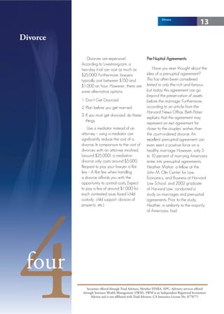 Divorce
                                                                                                 13

Divorce

             Divorces are expensive!                      Pre-Nuptial Agreements
          According to Livestrong.com, a
          two-day trial can cost as much as                    Have you ever thought about the
          $25,000! Furthermore, lawyers                   idea of a prenuptial agreement?
          typically cost between $150 and                 This has often been considered
          $1,000 an hour. However, there are              limited to only the rich and famous,
          some alternative options:                       but today this agreement can go
                                                          beyond the preservation of assets
          1. Don’t Get Divorced                           before the marriage. Furthermore,
          2. Plan before you get married                  according to an article from the
                                                          Harvard News Office, Beth Potier
          3. If you must get divorced, do these
                                                          explains that this agreement may
             things:
                                                          represent an exit agreement far
             Use a mediator instead of an                 closer to the couples’ wishes than
          attorney – using a mediator can                 the court-ordered divorce. An
          significantly reduce the cost of a              excellent prenuptial agreement can
          divorce. In comparison to the cost of           even exert a positive force on a
          divorces with an attorney involved,             healthy marriage. However, only 5
          (around $25,000), a mediation                   to 10 percent of marrying Americans
          divorce only costs around $5,000.               enter into prenuptial agreements.
          Request to pay your lawyer a flat               Heather Mahar, a fellow at the
          fee – A flat fee when handling                  John M. Olin Center for Law,
          a divorce affords you with the                  Economics, and Business at Harvard
          opportunity to control costs. Expect            Law School, and 2002 graduate
          to pay a fee of around $1,000 for               of Harvard Law, conducted a
          each contested issue faced (child               study on marriages and prenuptial




4
          custody, child support, division of             agreements. Prior to the study,
          property, etc.).                                Heather, in similarity to the majority
                                                          of Americans, had




 four
              Securities offered through Triad Advisors, Member FINRA, SIPC. Advisory services offered
           through Sorensen Wealth Management (SWM). SWM is an Independent Registered Investment
                 Advisor and is not affiliated with Triad Advisors. CA Insurance License No. 0778771
 