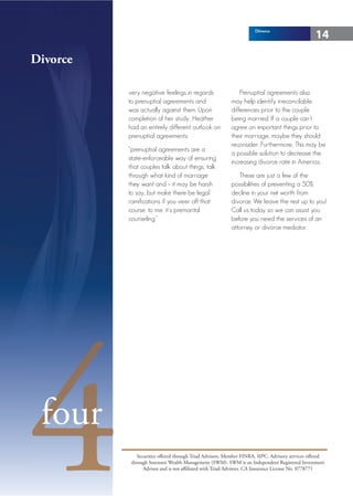 Divorce
                                                                                                 14

Divorce

          very negative feelings in regards                   Prenuptial agreements also
          to prenuptial agreements and                    may help identify irreconcilable
          was actually against them. Upon                 differences prior to the couple
          completion of her study, Heather                being married. If a couple can’t
          had an entirely different outlook on            agree on important things prior to
          prenuptial agreements:                          their marriage, maybe they should
                                                          reconsider. Furthermore, This may be
          “prenuptial agreements are a
                                                          a possible solution to decrease the
          state-enforceable way of ensuring
                                                          increasing divorce rate in America.
          that couples talk about things, talk
          through what kind of marriage                      These are just a few of the
          they want and – it may be harsh                 possibilities of preventing a 50%
          to say, but make there be legal                 decline in your net worth from
          ramifications if you veer off that              divorce. We leave the rest up to you!
          course, to me, it’s premarital                  Call us today so we can assist you
          counseling.”                                    before you need the services of an
                                                          attorney or divorce mediator.




4four
              Securities offered through Triad Advisors, Member FINRA, SIPC. Advisory services offered
           through Sorensen Wealth Management (SWM). SWM is an Independent Registered Investment
                 Advisor and is not affiliated with Triad Advisors. CA Insurance License No. 0778771
 