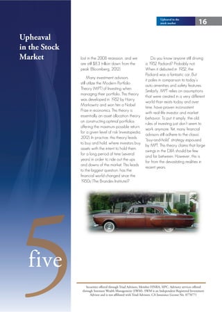 Upheaval in the
                                                                          stock market                16

Upheaval
in the Stock
Market         lost in the 2008 recession, and we           Do you know anyone still driving
               are still $8.3 trillion down from the    a 1952 Packard? Probably not.
               peak (Bloomberg, 2012).                  When it debuted in 1952, the
                                                        Packard was a fantastic car. But
                     Many investment advisors
                                                        it pales in comparison to today’s
               still utilize the Modern Portfolio
                                                        auto amenities and safety features.
               Theory (MPT) of Investing when
                                                        Similarly, MPT relies on assumptions
               managing their portfolio. This theory
                                                        that were created in a very different
               was developed in 1952 by Harry
                                                        world than exists today and over
               Markowitz and won him a Nobel
                                                        time, have proven inconsistent
               Prize in economics. This theory is
                                                        with real-life investor and market
               essentially an asset allocation theory
                                                        behavior. To put it simply, the old
               on constructing optimal portfolios
                                                        rules of investing just don’t seem to
               offering the maximum possible return
                                                        work anymore. Yet, many financial
               for a given level of risk (investopedia,
                                                        advisors still adhere to the classic
               2012). In practice, this theory leads
                                                        “buy-and-hold” strategy espoused
               to buy and hold, where investors buy
                                                        by MPT. This theory claims that large
               assets with the intent to hold them
                                                        swings in the DJIA should be few
               for a long period of time (several
                                                        and far between. However, this is
               years) in order to ride out the ups
                                                        far from the devastating realities in
               and downs of the market. This leads
                                                        recent years.
               to the biggest question, has the
               financial world changed since the
               1950s (The Brandes Institute)?




5 five
                   Securities offered through Triad Advisors, Member FINRA, SIPC. Advisory services offered
                through Sorensen Wealth Management (SWM). SWM is an Independent Registered Investment
                      Advisor and is not affiliated with Triad Advisors. CA Insurance License No. 0778771
 