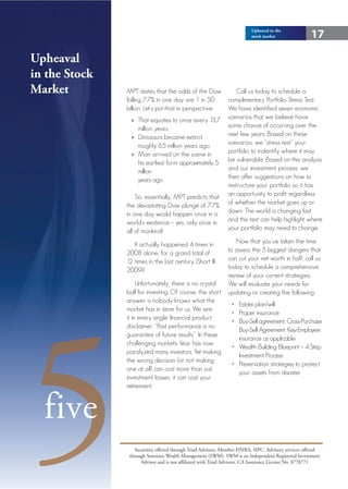 Upheaval in the
                                                                          stock market                17

Upheaval
in the Stock
Market         MPT states that the odds of the Dow        Call us today to schedule a
               falling 7.7% in one day are 1 in 50     complimentary Portfolio Stress Test.
               billion. Let’s put that in perspective: We have identified seven economic
                 » That equates to once every 13.7 scenarios that we believe have
                     million years                     some chance of occurring over the
                 » Dinosaurs became extinct            next few years. Based on these
                     roughly 65 million years ago      scenarios, we “stress test” your
                 » Man arrived on the scene in         portfolio to indentify where it may
                     his earliest form approximately 5 be vulnerable. Based on this analysis
                     million                           and our investment process, we
                     years ago                         then offer suggestions on how to
                                                       restructure your portfolio so it has
                    So, essentially, MPT predicts that an opportunity to profit regardless
               the devastating Dow plunge of 7.7% of whether the market goes up or
               in one day would happen once in a       down. The world is changing fast
               world’s existence – yes, only once in   and this test can help highlight where
               all of mankind!                         your portfolio may need to change.

                  It actually happened 4 times in                 Now that you’ve taken the time
               2008 alone, for a grand total of                to assess the 5 biggest dangers that
               12 times in the last century (Short III,        can cut your net worth in half, call us
               2009)!                                          today to schedule a comprehensive
                                                               review of your current strategies.
                    Unfortunately, there is no crystal         We will evaluate your needs for
               ball for investing. Of course, the short        updating or creating the following:




5
               answer is nobody knows what the
                                                                 • Estate plan/will
               market has in store for us. We see
                                                                 • Proper insurance
               it in every single financial product
                                                                 • Buy-Sell agreement, Cross-Purchase
               disclaimer: “Past performance is no
                                                                   Buy-Sell Agreement, Key-Employee
               guarantee of future results”. In these
                                                                   insurance as applicable
               challenging markets, fear has now
                                                                 • Wealth Building Blueprint – 4 Step
               paralyzed many investors. Yet making
                                                                   Investment Process
               the wrong decision (or not making
                                                                 • Preservation strategies to protect
               one at all) can cost more than just
                                                                   your assets from disaster
               investment losses, it can cost your
               retirement.



  five
                   Securities offered through Triad Advisors, Member FINRA, SIPC. Advisory services offered
                through Sorensen Wealth Management (SWM). SWM is an Independent Registered Investment
                      Advisor and is not affiliated with Triad Advisors. CA Insurance License No. 0778771
 