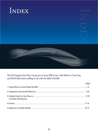 Index




The (5) Dangers that May Cause you to Lose 50% of your Net Worth in One Day
and (4) of them have nothing to do with the Stock Market!


1. Dying Without a Formal Estate Plan/Will . . . . . . . . . . . . . . . . . . . . . . . . . . . . . . . . . . . . . . . . . . . . . . . . . . . . . . . . . . . . . . . . . . . . . . . . . . . . . . . . . . . . . . . . . . . . . . . . . . . . . . . . 1-2
                                                                                                                                                                                                                                                                         Index                                  pages



2. Unexpected, Unprotected Misfortune . . . . . . . . . . . . . . . . . . . . . . . . . . . . . . . . . . . . . . . . . . . . . . . . . . . . . . . . . . . . . . . . . . . . . . . . . . . . . . . . . . . . . . . . . . . . . . . . . . . . . . . . . . . . . 3-8

3. Untimely Death of a Key Person in . . . . . . . . . . . . . . . . . . . . . . . . . . . . . . . . . . . . . . . . . . . . . . . . . . . . . . . . . . . . . . . . . . . . . . . . . . . . . . . . . . . . . . . . . . . . . . . . . . . . . . . . . . . . . . . . . 9-10
   a Privately Held Business

4. Divorce . . . . . . . . . . . . . . . . . . . . . . . . . . . . . . . . . . . . . . . . . . . . . . . . . . . . . . . . . . . . . . . . . . . . . . . . . . . . . . . . . . . . . . . . . . . . . . . . . . . . . . . . . . . . . . . . . . . . . . . . . . . . . . . . . . . . . . . . . . . . . . . . . . . . . . . 1
                                                                                                                                                                                                                                                                                                                         1-14

5. Upheaval in the Stock Market . . . . . . . . . . . . . . . . . . . . . . . . . . . . . . . . . . . . . . . . . . . . . . . . . . . . . . . . . . . . . . . . . . . . . . . . . . . . . . . . . . . . . . . . . . . . . . . . . . . . . . . . . . . 15-17




                                                                                                                                                              ii
 