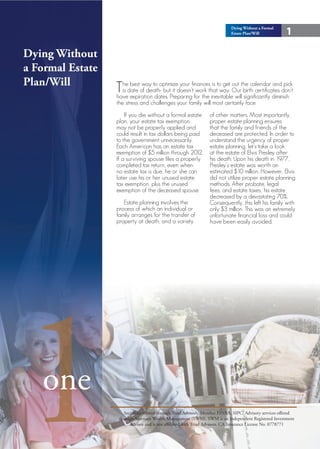 Dying Without a Formal
                                                                             Estate Plan/Will            1

Dying Without
a Formal Estate
Plan/Will
                  Thedate ofway to optimizedoesn’tfinancesthattoway. Ourthe calendar diminish
                    a
                       best
                              death- but it
                                             your
                                                    work
                                                            is get out                    and pick
                                                                           birth certificates don’t
                  have expiration dates. Preparing for the inevitable will significantly
                  the stress and challenges your family will most certainly face.
                      If you die without a formal estate          of other matters. Most importantly,
                  plan, your estate tax exemption                 proper estate planning ensures
                  may not be properly applied and                 that the family and friends of the
                  could result in tax dollars being paid          deceased are protected. In order to
                  to the government unnecessarily.                understand the urgency of proper
                  Each American has an estate tax                 estate planning, let’s take a look
                  exemption of $5 million through 2012.           at the estate of Elvis Presley after
                  If a surviving spouse files a properly          his death. Upon his death in 1977,
                  completed tax return, even when                 Presley’s estate was worth an
                  no estate tax is due, he or she can             estimated $10 million. However, Elvis
                  later use his or her unused estate              did not utilize proper estate planning
                  tax exemption, plus the unused                  methods. After probate, legal
                  exemption of the deceased spouse                fees, and estate taxes, his estate
                                                                  decreased by a devastating 70%.
                     Estate planning involves the                 Consequently, this left his family with
                  process of which an individual or               only $3 million. This was an extremely
                  family arranges for the transfer of             unfortunate financial loss and could
                  property at death, and a variety                have been easily avoided.




1  one
                      Securities offered through Triad Advisors, Member FINRA, SIPC. Advisory services offered
                   through Sorensen Wealth Management (SWM). SWM is an Independent Registered Investment
                         Advisor and is not affiliated with Triad Advisors. CA Insurance License No. 0778771
 