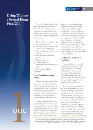 Dying Without a Formal
                                                                             Estate Plan/Will            2

Dying Without
a Formal Estate
Plan/Will            The lack of a formal estate plan,            fees can consume between six
                  regardless of the income level or               and ten percent of your estate.
                  net worth of an individual, can                 Furthermore, that percentage is
                  cause extreme financial loss and                calculated prior to any deduction
                  unexpected hardship for surviving               or liens deducted from the estate.
                  heirs. Proper estate planning includes          In addition, proceedings of probate
                  the following:                                  are considered a matter of public
                                                                  record. Therefore, anyone can
                  » Implementation of tax planning/               go to the county courthouse and
                      tax saving strategies                       discover every detail of your estate.
                  » Ensuring transfer of wealth and               Fortunately, there are effective
                      specific personal property                  estate planning strategies that may
                  » Appointing guardians for minor                be put in place to avoid this probate
                      children                                    process altogether.
                  » Establishing trusts for minor
                      children                                    Durable Power of Attorney for
                  » Naming trustees                               Health Care
                  » Naming a personal
                      representative to administer your               Have you thought of who will
                      estate                                      make medical decisions for you
                  » Planning for disability or                    on your behalf if you become
                  incapacity                                      incapacitated? You may want
                                                                  to consider a Durable Power of
                  Proper Estate Planning Avoids                   Attorney for Healthcare. This
                  Probate                                         important legal document authorizes




1
                                                                  the agent you designate to make
                     Probate is a legal process that              healthcare decisions for you.
                  occurs after someone passes. It
                  usually consists of proving that the                It is critical that you ensure that
                  deceased’s will is valid, identifying           you have a proper estate plan in
                  and appraising the deceased’s                   place to protect your family and
                  property, paying outstanding debt               loved ones from the risk of losing
                  and taxes, and distributing the                 half your net worth in one day.
                  property per the will or state law.             One of the benefits of working with
                                                                  our firm is our network of qualified
                      Probate is expensive and takes              experienced estate planning
                  a considerable amount of time. The              attorneys that can assist in putting



   one
                  average settlement time frame lasts             a new plan in place or updating
                  anywhere from nine months to two                your current plan if necessary. Call
                  years! According to the American                us today and we will assist you in
                  Bar Association, depending on the               determining which professional is
                  state, probate and administrative               appropriate for your unique situation.

                      Securities offered through Triad Advisors, Member FINRA, SIPC. Advisory services offered
                   through Sorensen Wealth Management (SWM). SWM is an Independent Registered Investment
                         Advisor and is not affiliated with Triad Advisors. CA Insurance License No. 0778771
 