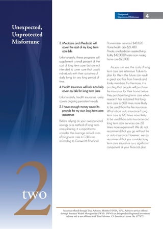Unexpected,
                                                                          Unprotected Misfortune      4

Unexpected,
 Unexpected,
Unprotected
 Unprotected
Misfortune
 Misfortune    3. Medicare and Medicaid will                   Homemaker services $48,620
                  cover the cost of my long term               Home health aide $51,480
                  care bills                                   Private, one bedroom assisted living
                                                               facility $42,000 Private room nursing
               Unfortunately, these programs will
                                                               home care $93,000
               supplement a small percent of the
               cost of long term care, but are not
                                                                   As you can see, the costs of long
               intended to cover care that assists
                                                               term care are extensive. Failure to
               individuals with their activities of
                                                               plan for this in the future can result
               daily living for any long period of
                                                               in great sacrifice from friends and
               time.
                                                               family members. Furthermore, it is
               4. Health insurance will kick in to help        puzzling that people will purchase
                  cover my bills for long term care            fire insurance for their home before
                                                               they purchase long term care when
               Unfortunately, health insurance rarely
                                                               research has indicated that long
               covers ongoing persistent needs.
                                                               term care is 600 times more likely
               5. I have enough money saved to                 to be used than the fire insurance.
                  provide for my own long term care            What about auto insurance? Long
                  assistance                                   term care is 120 times more likely
                                                               to be used than auto insurance and
               Before relying on your own personal
                                                               long term care services are 20
               savings as a method of long term
                                                               times more expensive!!! We do not
               care planning, it is important to
                                                               recommend that you go without fire
               consider the average annual costs
                                                               or auto insurance. However, we do
               of long term care in California
                                                               recommend that you consider long




2
               according to Genworth Financial:
                                                               term care insurance as a significant
                                                               component of your financial plan.




   two
                   Securities offered through Triad Advisors, Member FINRA, SIPC. Advisory services offered
                through Sorensen Wealth Management (SWM). SWM is an Independent Registered Investment
                      Advisor and is not affiliated with Triad Advisors. CA Insurance License No. 0778771
 