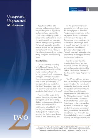 Unexpected,
                                                                         Unprotected Misfortune      6

Unexpected,
Unprotected
Misfortune        If you have not had a life                      So the question remains, can
              insurance replacement analysis in               parents be financially responsible
              the past few years, or if you have,             for the negligence of their child?
              and some of your significant life               Yes, parents are responsible for the
              factors have changed, you need to               negligence of their children even
              consult with a professional to ensure           if they are over the age of 18.
              that you have sufficient coverage               Furthermore, many parents wonder
              in force. While you can’t guarantee             if they have “full coverage” if that
              that you will always be around to               is enough coverage”. It is important
              earn an income, you can guarantee               to understand the difference
              financial security for your family in           between “full coverage” and
              the unfortunate event of your passing           “enough coverage”, especially in the
              during your prime income earning                circumstance of teenage automobile
              years.                                          accidents and negligence.
              Umbrella Policies                                   In order to understand the
                                                              urgency of purchasing “enough
                  Did you know that according
                                                              insurance”, consider the following
              to the National Highway Traffic
                                                              potential injury claim described by
              and Safety Administration (NHTSA),
                                                              William R. Richardson, President of
              “motor vehicle crashes are the
                                                              the Teen Victim Impact Program, Inc.
              leading cause of death for American
                                                              DBA :
              Teenagers, with teens involved in
              three times as many fatal crashes as                Your 17-year-old child is driving
              other drivers. Approximately 3,000              their car and they hit a college-aged
              teenagers die in car accidents in               student head-on. The injured victim




2
              the United States every year, and               requires life flight from the scene of
              1 in 5 sixteen-year-old drivers in an           the accident to the nearest trauma
              accident in their first year of driving?”       center. Upon arrival, the victim
                                                              requires intensive care stabilization
                  Parents must be aware of the
                                                              for 10 days before surgery can be
              consent they are signing when their
                                                              conducted to repair a compound
              teenagers begin to drive. Texting,
                                                              fracture to her tibia. Doctors also
              drinking, and passenger distractions
                                                              have to wait for the brain swelling
              cause a disturbing amount of
                                                              to diminish so that they can begin
              fatalities, and a legal battle is the
                                                              conducting extensive neurological
              last thing a parent wants to be
                                                              testing to determine the extent of a



   two
              challenged with. Forbes recently
                                                              closed-head injury. The victim also
              reported that “texting while driving
                                                              has multiple face lacerations as well
              causes 1 teen deaths every day.”
                        1
                                                              as deep cuts throughout other parts



                  Securities offered through Triad Advisors, Member FINRA, SIPC. Advisory services offered
               through Sorensen Wealth Management (SWM). SWM is an Independent Registered Investment
                     Advisor and is not affiliated with Triad Advisors. CA Insurance License No. 0778771
 