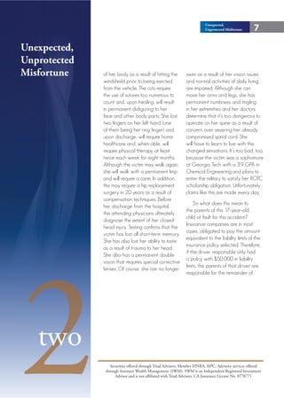 Unexpected,
                                                                         Unprotected Misfortune      7

Unexpected,
Unprotected
Misfortune    of her body as a result of hitting the          swim as a result of her vision issues
              windshield prior to being ejected               and normal activities of daily living
              from the vehicle. The cuts require              are impaired. Although she can
              the use of sutures too numerous to              move her arms and legs, she has
              count and, upon healing, will result            permanent numbness and tingling
              in permanent disfiguring to her                 in her extremities and her doctors
              face and other body parts. She lost             determine that it’s too dangerous to
              two fingers on her left hand (one               operate on her spine as a result of
              of them being her ring finger) and,             concern over severing her already
              upon discharge, will require home               compromised spinal cord. She
              healthcare and, when able, will                 will have to learn to live with the
              require physical therapy at least               changed sensations. It’s too bad, too,
              twice each week for eight months.               because the victim was a sophomore
              Although the victim may walk again,             at Georgia Tech with a 3.9 GPA in
              she will walk with a permanent limp             Chemical Engineering and plans to
              and will require a cane. In addition,           enter the military to satisfy her ROTC
              this may require a hip replacement              scholarship obligation. Unfortunately,
              surgery in 20 years as a result of              claims like this are made every day.
              compensation techniques. Before
                                                                   So what does this mean to
              her discharge from the hospital,
                                                              the parents of this 17-year-old
              the attending physicians ultimately
                                                              child at fault for this accident?
              diagnose the extent of her closed-
                                                              Insurance companies are in most
              head injury. Testing confirms that the
                                                              cases, obligated to pay the amount
              victim has lost all short-term memory.
                                                              equivalent to the liability limits of the
              She has also lost her ability to taste




2
                                                              insurance policy selected. Therefore,
              as a result of trauma to her head.
                                                              if the driver responsible only had
              She also has a permanent double
                                                              a policy with $50,000 in liability
              vision that requires special corrective
                                                              limits, the parents of that driver are
              lenses. Of course, she can no longer
                                                              responsible for the remainder of




   two
                  Securities offered through Triad Advisors, Member FINRA, SIPC. Advisory services offered
               through Sorensen Wealth Management (SWM). SWM is an Independent Registered Investment
                     Advisor and is not affiliated with Triad Advisors. CA Insurance License No. 0778771
 