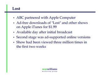 Lost
• ABC partnered with Apple Computer
• Ad-free downloads of "Lost" and other shows
on Apple iTunes for $1.99
• Available day after initial broadcast
• Second stage was ad-supported online versions
• Show had been viewed three million times in
the first two weeks
 