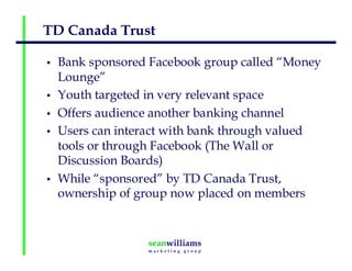 TD Canada Trust
• Bank sponsored Facebook group called “Money
Lounge”
• Youth targeted in very relevant space
• Offers audience another banking channel
• Users can interact with bank through valued
tools or through Facebook (The Wall or
Discussion Boards)
• While “sponsored” by TD Canada Trust,
ownership of group now placed on members
 
