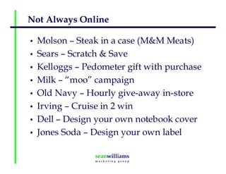 Not Always Online
• Molson – Steak in a case (M&M Meats)
• Sears – Scratch & Save
• Kelloggs – Pedometer gift with purchase
• Milk – “moo” campaign
• Old Navy – Hourly give-away in-store
• Irving – Cruise in 2 win
• Dell – Design your own notebook cover
• Jones Soda – Design your own label
 