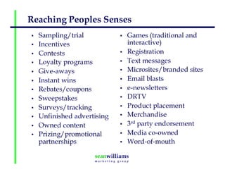 Reaching Peoples Senses
• Sampling/trial
• Incentives
• Contests
• Loyalty programs
• Give-aways
• Instant wins
• Rebates/coupons
• Sweepstakes
• Surveys/tracking
• Unfinished advertising
• Owned content
• Prizing/promotional
partnerships
• Games (traditional and
interactive)
• Registration
• Text messages
• Microsites/branded sites
• Email blasts
• e-newsletters
• DRTV
• Product placement
• Merchandise
• 3rd party endorsement
• Media co-owned
• Word-of-mouth
 