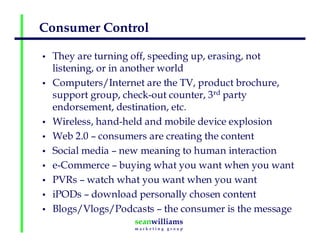 Consumer Control
• They are turning off, speeding up, erasing, not
listening, or in another world
• Computers/Internet are the TV, product brochure,
support group, check-out counter, 3rd party
endorsement, destination, etc.
• Wireless, hand-held and mobile device explosion
• Web 2.0 – consumers are creating the content
• Social media – new meaning to human interaction
• e-Commerce – buying what you want when you want
• PVRs – watch what you want when you want
• iPODs – download personally chosen content
• Blogs/Vlogs/Podcasts – the consumer is the message
 