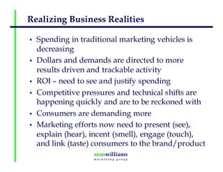 Realizing Business Realities
• Spending in traditional marketing vehicles is
decreasing
• Dollars and demands are directed to more
results driven and trackable activity
• ROI – need to see and justify spending
• Competitive pressures and technical shifts are
happening quickly and are to be reckoned with
• Consumers are demanding more
• Marketing efforts now need to present (see),
explain (hear), incent (smell), engage (touch),
and link (taste) consumers to the brand/product
 