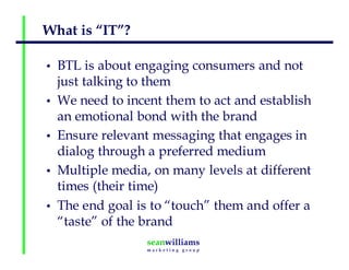 What is “IT”?
• BTL is about engaging consumers and not
just talking to them
• We need to incent them to act and establish
an emotional bond with the brand
• Ensure relevant messaging that engages in
dialog through a preferred medium
• Multiple media, on many levels at different
times (their time)
• The end goal is to “touch” them and offer a
“taste” of the brand
 