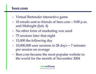 beer.com
• Virtual Bartender interactive game
• 10 emails sent to friends of beer.com – 9:00 p.m.
and Midnight (July 4)
• No other form of marketing was used
• 75 sessions later that night
• 15,000 the following day
• 10,000,000 user sessions in 28 days – 7 minutes
per session on average
• Beer.com became the most popular website in
the world for the month of November 2004
 