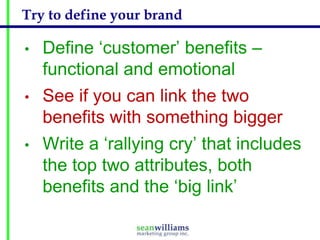 Try to define your brand
•

Define ‘customer’ benefits –
functional and emotional

•

See if you can link the two
benefits with something bigger

•

Write a ‘rallying cry’ that includes
the top two attributes, both
benefits and the ‘big link’

 