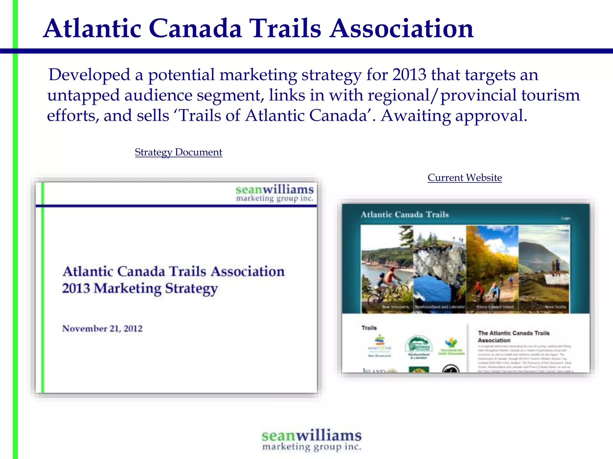 Atlantic Canada Trails Association
Developed a potential marketing strategy for 2013 that targets an
untapped audience segment, links in with regional/provincial tourism
efforts, and sells ‘Trails of Atlantic Canada’. Awaiting approval.
Strategy Document
Current Website

 