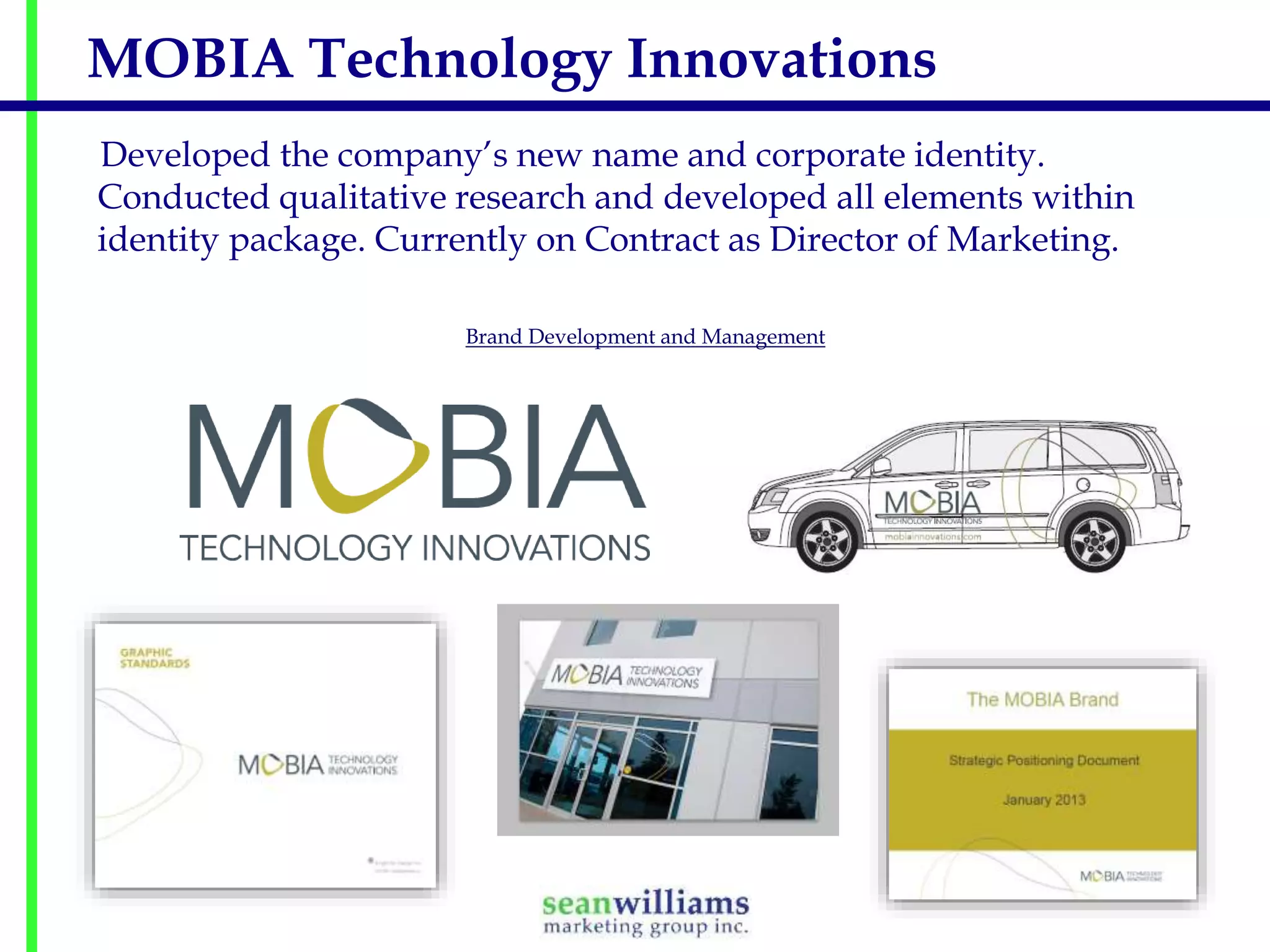 MOBIA Technology Innovations
Developed the company’s new name and corporate identity.
Conducted qualitative research and developed all elements within
identity package. Currently on Contract as Director of Marketing.
Brand Development and Management

 